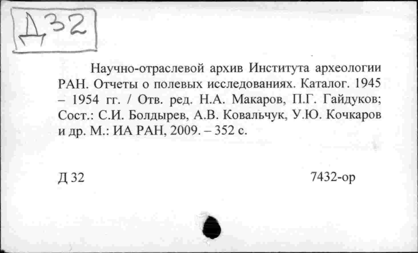 ﻿Научно-отраслевой архив Института археологии РАН. Отчеты о полевых исследованиях. Каталог. 1945 - 1954 гг. / Отв. ред. Н.А. Макаров, П.Г. Гайдуков; Сост.: С.И. Болдырев, А.В. Ковальчук, У.Ю. Кочкаров и др. М.: ИА РАН, 2009. - 352 с.
Д32
7432-ор